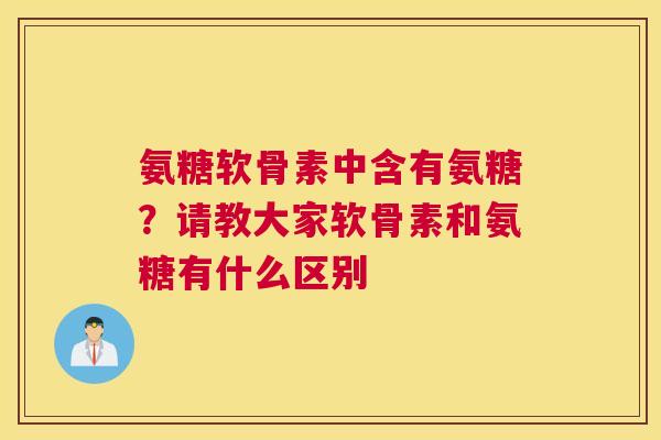 氨糖软骨素中含有氨糖？请教大家软骨素和氨糖有什么区别