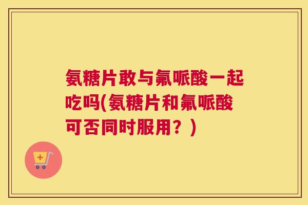 氨糖片敢与氟哌酸一起吃吗(氨糖片和氟哌酸可否同时服用？)