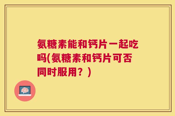 氨糖素能和钙片一起吃吗(氨糖素和钙片可否同时服用？)