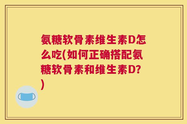 氨糖软骨素维生素D怎么吃(如何正确搭配氨糖软骨素和维生素D?)