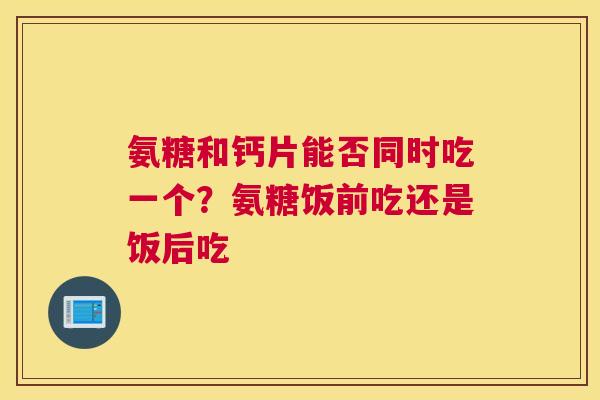 氨糖和钙片能否同时吃一个？氨糖饭前吃还是饭后吃