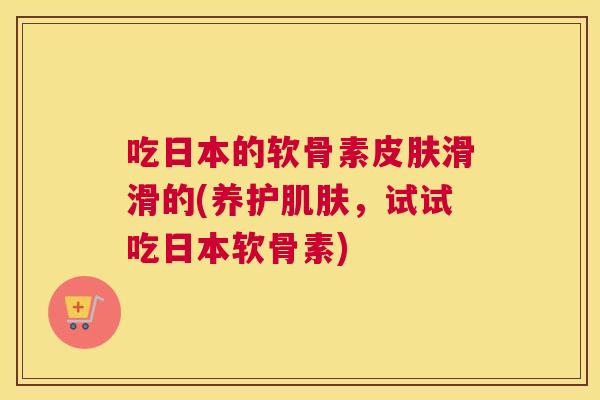 吃日本的软骨素滑滑的(养护，试试吃日本软骨素)