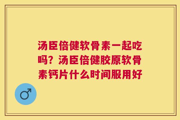 汤臣倍健软骨素一起吃吗？汤臣倍健胶原软骨素钙片什么时间服用好