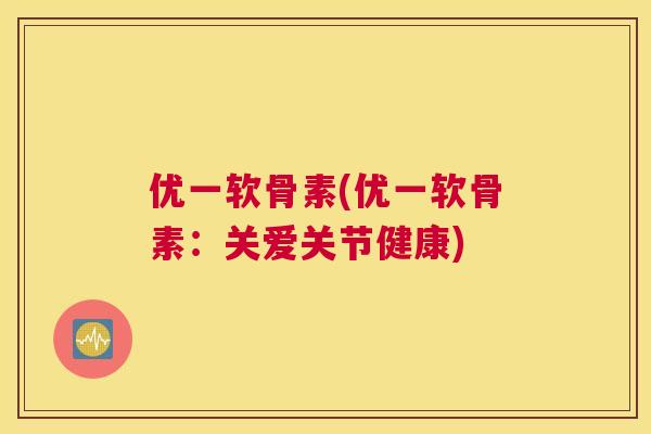 优一软骨素(优一软骨素：关爱关节健康)