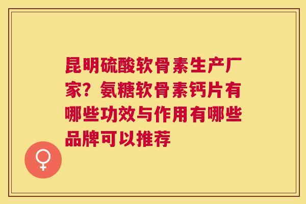 昆明硫酸软骨素生产厂家？氨糖软骨素钙片有哪些功效与作用有哪些品牌可以推荐
