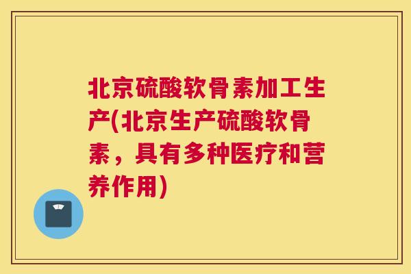 北京硫酸软骨素加工生产(北京生产硫酸软骨素，具有多种医疗和营养作用)