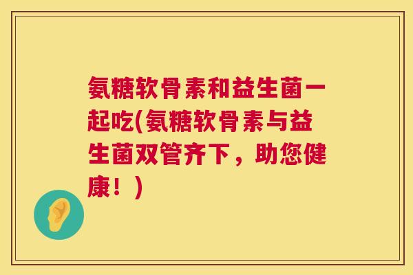 氨糖软骨素和益生菌一起吃(氨糖软骨素与益生菌双管齐下，助您健康！)