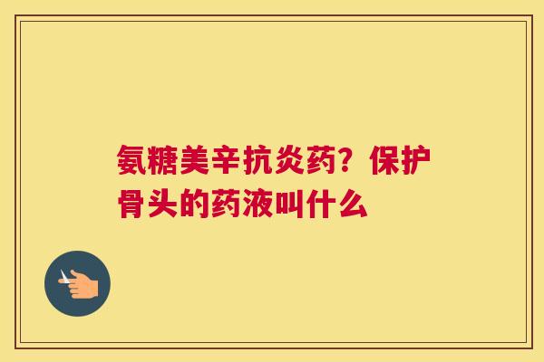 氨糖美辛抗炎药？保护骨头的药液叫什么