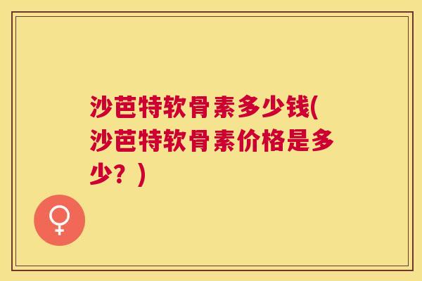 沙芭特软骨素多少钱(沙芭特软骨素价格是多少？)