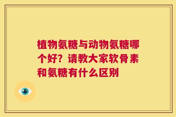 植物氨糖与动物氨糖哪个好?请教大家软骨素和氨糖有什么区别 植物氨糖与动物氨糖哪个好?请教大家软骨素和氨糖有什么区别