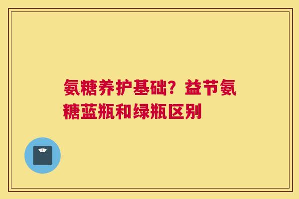 氨糖养护基础？益节氨糖蓝瓶和绿瓶区别