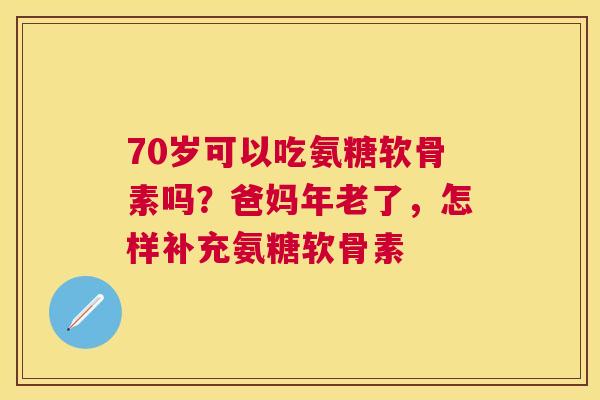 70岁可以吃氨糖软骨素吗？爸妈年老了，怎样补充氨糖软骨素