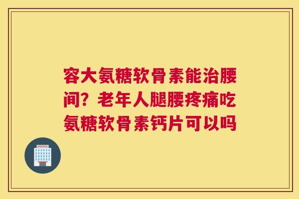 容大氨糖软骨素能腰间？老年人腿腰吃氨糖软骨素钙片可以吗