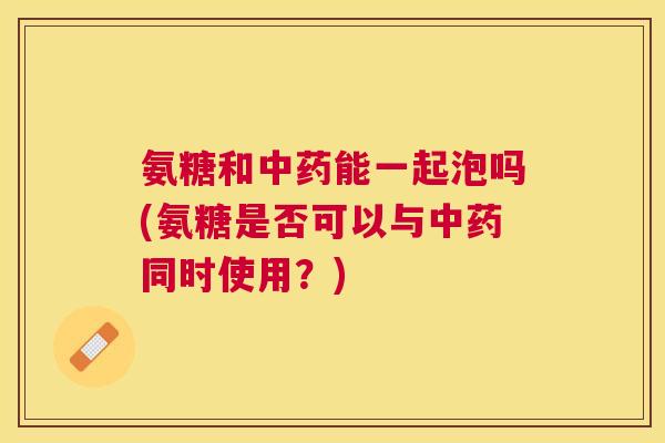 氨糖和能一起泡吗(氨糖是否可以与同时使用？)