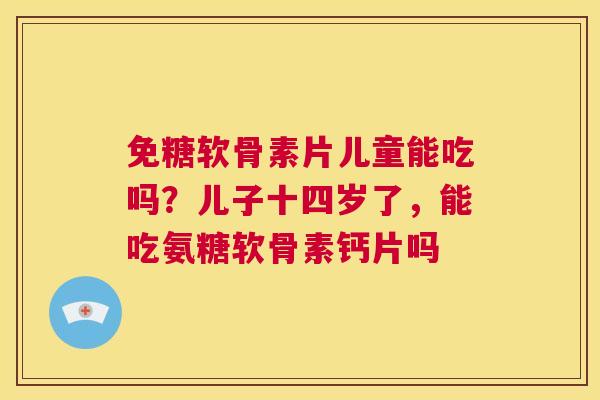免糖软骨素片儿童能吃吗？儿子十四岁了，能吃氨糖软骨素钙片吗
