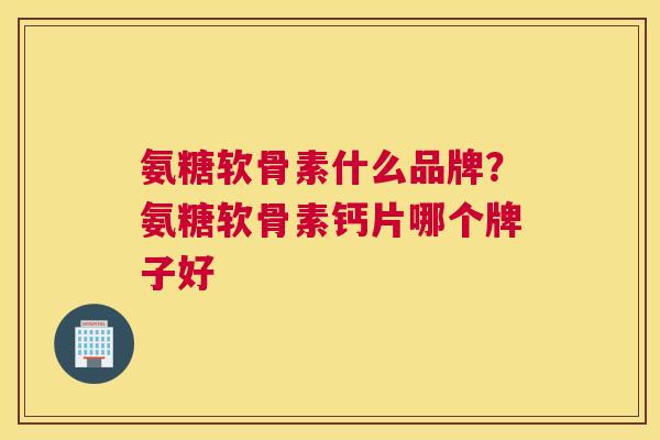 氨糖软骨素什么品牌？氨糖软骨素钙片哪个牌子好