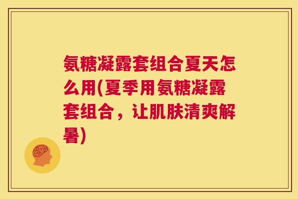 氨糖凝露套组合夏天怎么用(夏季用氨糖凝露套组合，让肌肤清爽解暑)