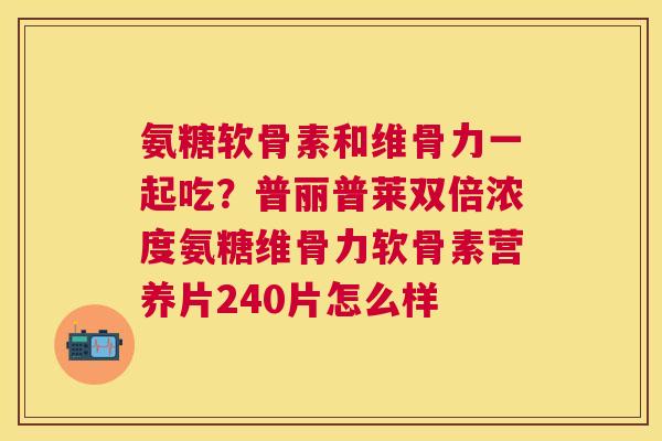氨糖软骨素和维骨力一起吃？普丽普莱双倍浓度氨糖维骨力软骨素营养片240片怎么样