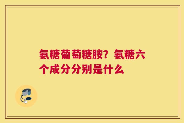 氨糖葡萄糖胺？氨糖六个成分分别是什么
