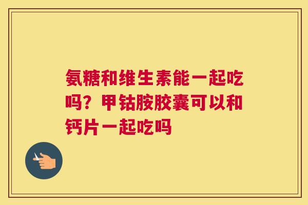 氨糖和维生素能一起吃吗？甲钴胺胶囊可以和钙片一起吃吗