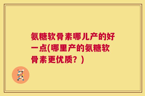 氨糖软骨素哪儿产的好一点(哪里产的氨糖软骨素更优质？)