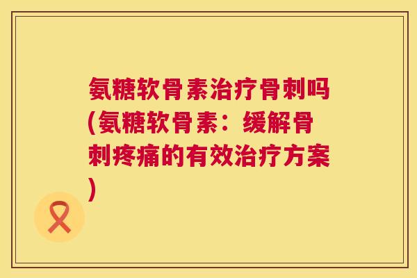 氨糖软骨素治疗骨刺吗(氨糖软骨素：缓解骨刺疼痛的有效治疗方案)