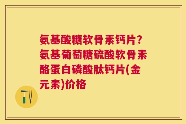 氨基酸糖软骨素钙片？氨基葡萄糖硫酸软骨素酪蛋白磷酸肽钙片(金元素)价格