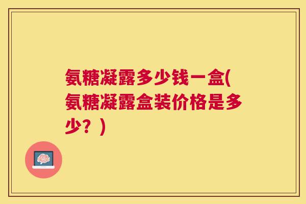 氨糖凝露多少钱一盒(氨糖凝露盒装价格是多少？)