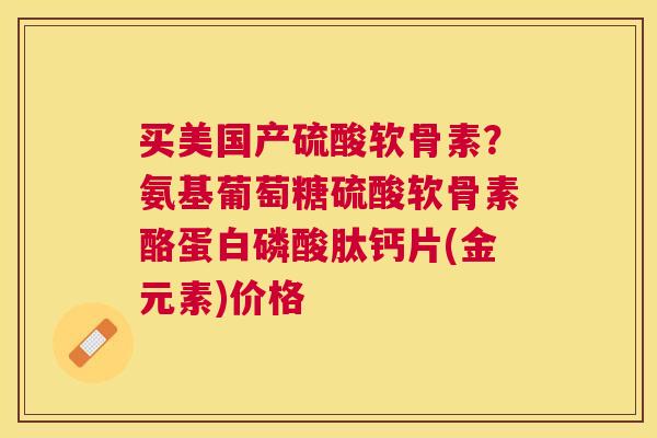 买美国产硫酸软骨素？氨基葡萄糖硫酸软骨素酪蛋白磷酸肽钙片(金元素)价格