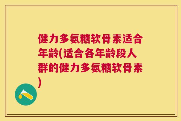 健力多氨糖软骨素适合年龄(适合各年龄段人群的健力多氨糖软骨素)
