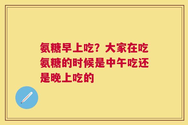氨糖早上吃？大家在吃氨糖的时候是中午吃还是晚上吃的