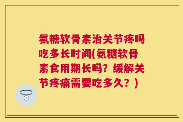 氨糖软骨素治关节疼吗吃多长时间(氨糖软骨素食用期长吗？缓解关节疼痛需要吃多久？)