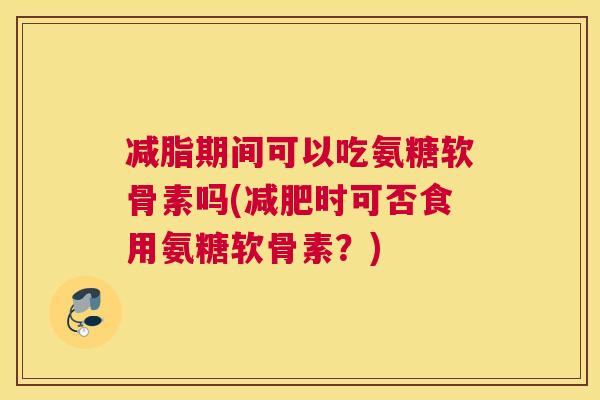 减脂期间可以吃氨糖软骨素吗(减肥时可否食用氨糖软骨素？)