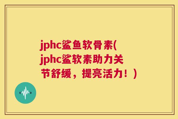 jphc鲨鱼软骨素(jphc鲨软素助力关节舒缓，提亮活力！)