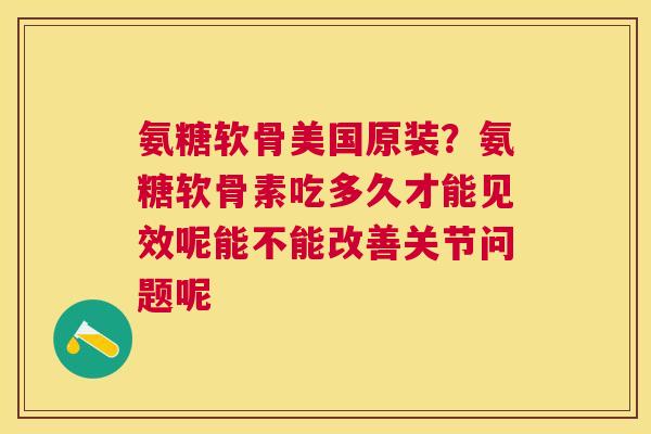 氨糖软骨美国原装？氨糖软骨素吃多久才能见效呢能不能改善关节问题呢