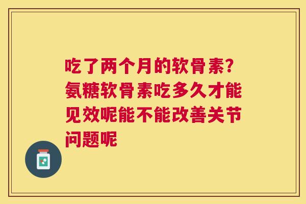 吃了两个月的软骨素？氨糖软骨素吃多久才能见效呢能不能改善关节问题呢