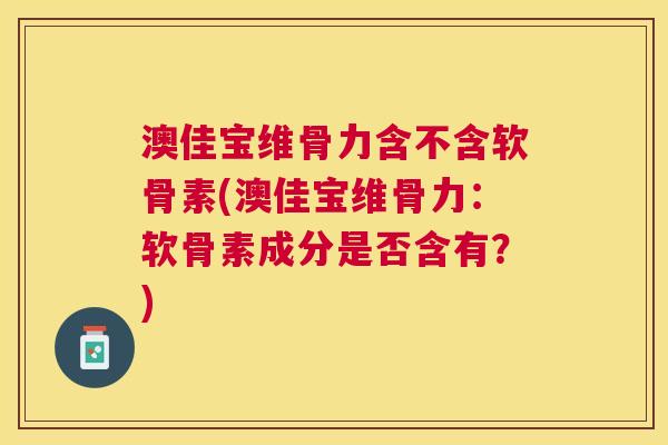 澳佳宝维骨力含不含软骨素(澳佳宝维骨力：软骨素成分是否含有？)