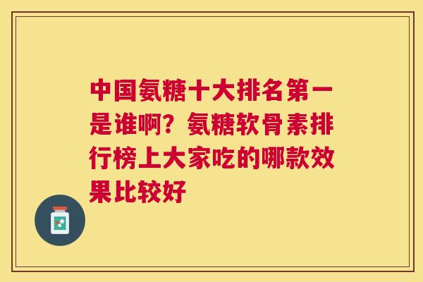 中国氨糖十大排名第一是谁啊？氨糖软骨素排行榜上大家吃的哪款效果比较好