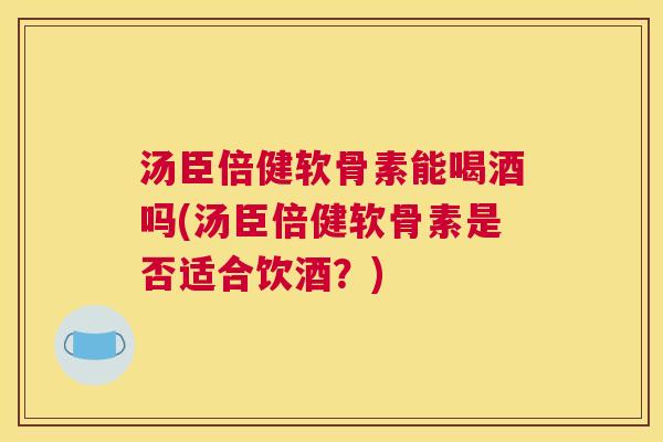 汤臣倍健软骨素能喝酒吗(汤臣倍健软骨素是否适合饮酒？)
