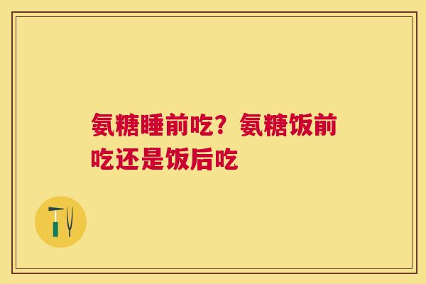 氨糖睡前吃？氨糖饭前吃还是饭后吃