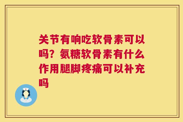 关节有响吃软骨素可以吗？氨糖软骨素有什么作用腿脚疼痛可以补充吗