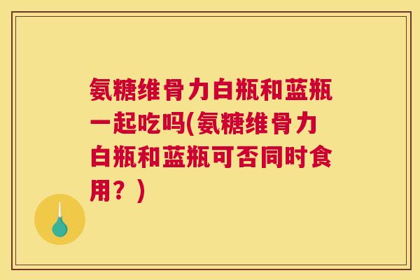 氨糖维骨力白瓶和蓝瓶一起吃吗(氨糖维骨力白瓶和蓝瓶可否同时食用？)
