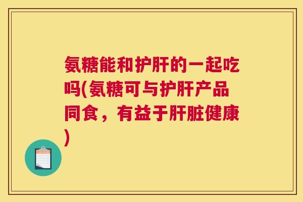 氨糖能和护肝的一起吃吗(氨糖可与护肝产品同食，有益于肝脏健康)