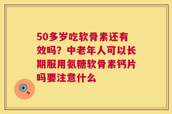 50多岁吃软骨素还有效吗？中老年人可以长期服用氨糖软骨素钙片吗要注意什么