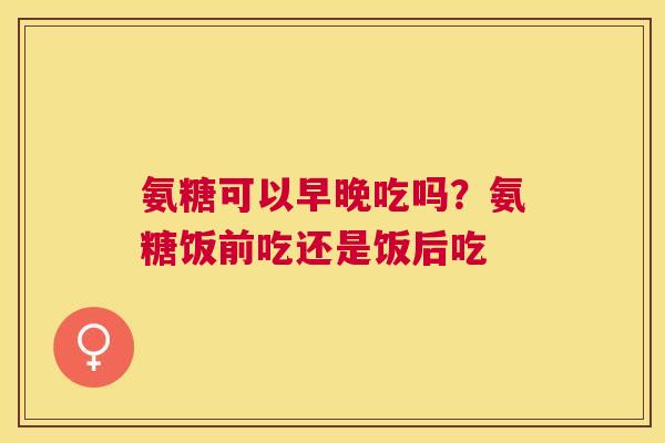 氨糖可以早晚吃吗？氨糖饭前吃还是饭后吃