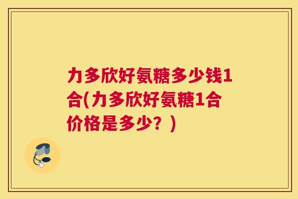 力多欣好氨糖多少钱1合(力多欣好氨糖1合价格是多少？)
