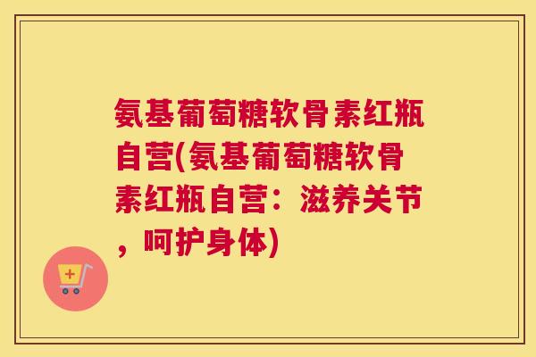 氨基葡萄糖软骨素红瓶自营(氨基葡萄糖软骨素红瓶自营：滋养关节，呵护身体)
