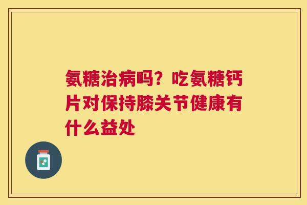氨糖治病吗？吃氨糖钙片对保持膝关节健康有什么益处