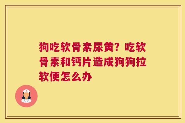 狗吃软骨素尿黄？吃软骨素和钙片造成狗狗拉软便怎么办