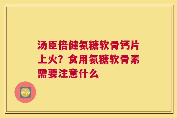 汤臣倍健氨糖软骨钙片上火？食用氨糖软骨素需要注意什么